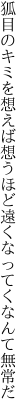 狐目のキミを想えば想うほど 遠くなってくなんて無常だ