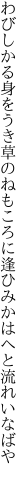 わびしかる身をうき草のねもころに 逢ひみかはへと流れいなばや