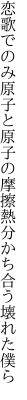 恋歌でのみ原子と原子の摩擦熱 分かち合う壊れた僕ら