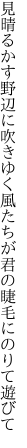 見晴るかす野辺に吹きゆく風たちが 君の睫毛にのりて遊びて