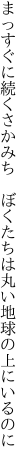 まっすぐに続くさかみち　ぼくたちは 丸い地球の上にいるのに