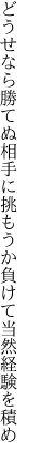 どうせなら勝てぬ相手に挑もうか 負けて当然経験を積め