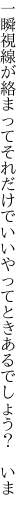 一瞬視線が絡まってそれだけで いいやってときあるでしょう？ いま