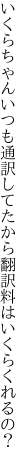 いくらちゃんいつも通訳してたから 翻訳料はいくらくれるの？