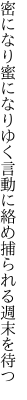 密になり蜜になりゆく言動に 絡め捕られる週末を待つ