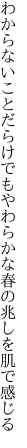 わからないことだらけでもやわらかな 春の兆しを肌で感じる