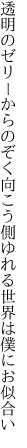 透明のゼリーからのぞく向こう側 ゆれる世界は僕にお似合い