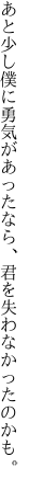 あと少し僕に勇気があったなら、 君を失わなかったのかも。