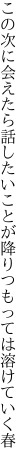 この次に会えたら話したいことが 降りつもっては溶けていく春