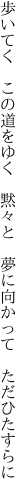 歩いてく　この道をゆく　黙々と 　夢に向かって　ただひたすらに