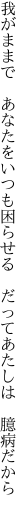 我がままで　あなたをいつも困らせる 　だってあたしは　臆病だから