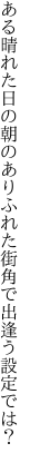 ある晴れた日の朝のありふれた 街角で出逢う設定では？