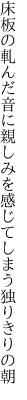 床板の軋んだ音に親しみを 感じてしまう独りきりの朝