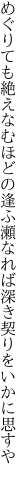 めぐりても絶えなむほどの逢ふ瀬なれば 深き契りをいかに思すや