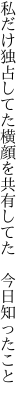 私だけ独占してた横顔を 共有してた　今日知ったこと