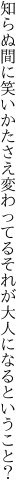 知らぬ間に笑いかたさえ変わってる それが大人になるということ？