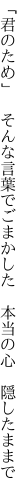 「君のため」　そんな言葉でごまかした 　本当の心　隠したままで