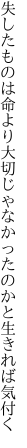 失したものは命より大切じゃ なかったのかと生きれば気付く