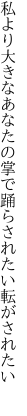 私より大きなあなたの掌で 踊らされたい転がされたい 