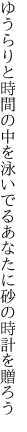 ゆうらりと時間の中を泳いでる あなたに砂の時計を贈ろう