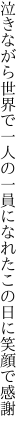 泣きながら世界で一人の一員に なれたこの日に笑顔で感謝