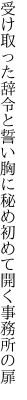 受け取った辞令と誓い胸に秘め 初めて開く事務所の扉