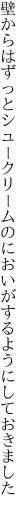 壁からはずっとシュークリームのにお いがするようにしておきました