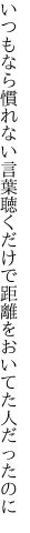 いつもなら慣れない言葉聴くだけで 距離をおいてた人だったのに