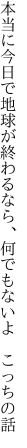 本当に今日で地球が終わるなら、 何でもないよ こっちの話