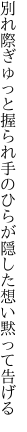 別れ際ぎゅっと握られ手のひらが 隠した想い黙って告げる