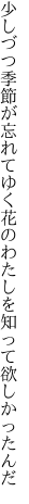 少しづつ季節が忘れてゆく花の わたしを知って欲しかったんだ