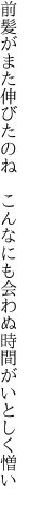 前髪がまた伸びたのね　こんなにも 会わぬ時間がいとしく憎い