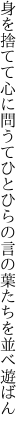 身を捨てて心に問うてひとひらの 言の葉たちを並べ遊ばん