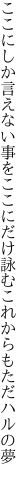 ここにしか言えない事をここにだけ 詠むこれからもただハルの夢