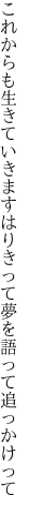 これからも生きていきますはりきって 夢を語って追っかけって