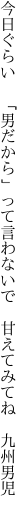 今日ぐらい 「男だから」って言わないで  甘えてみてね 九州男児