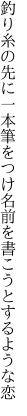 釣り糸の先に一本筆をつけ 名前を書こうとするような恋