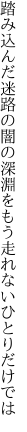 踏み込んだ迷路の闇の深淵を もう走れないひとりだけでは