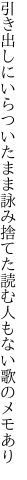 引き出しにいらついたまま詠み捨てた 読む人もない歌のメモあり