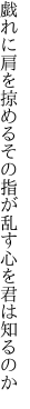 戯れに肩を掠めるその指が 乱す心を君は知るのか