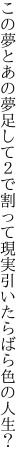 この夢とあの夢足して２で割って 現実引いたらばら色の人生？