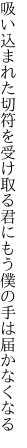 吸い込まれた切符を受け取る君に もう僕の手は届かなくなる