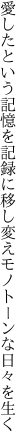 愛したという記憶を記録に移し 変えモノトーンな日々を生く