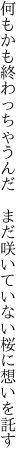 何もかも終わっちゃうんだ　まだ咲いて いない桜に想いを託す