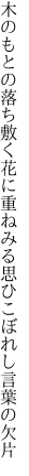 木のもとの落ち敷く花に重ねみる 思ひこぼれし言葉の欠片