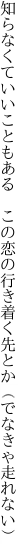 知らなくていいこともある　この恋の 行き着く先とか（でなきゃ走れない）