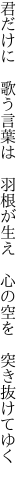 君だけに 歌う言葉は 羽根が生え  心の空を 突き抜けてゆく