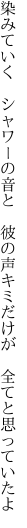 染みていく　シャワーの音と　彼の声 キミだけが　全てと思っていたよ