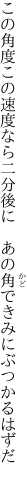 この角度この速度なら二分後に  あの角できみにぶつかるはずだ 