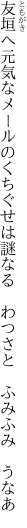 友垣へ元気なメールのくちぐせは 謎なる　わつさと　ふみふみ　うなあ